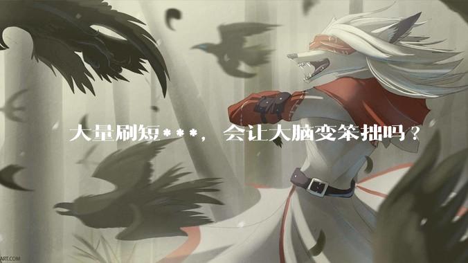 大量刷短***，会让大脑变笨拙吗?