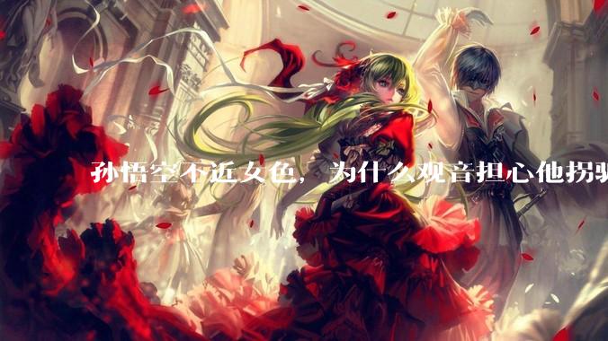 孙悟空不近女色，为什么观音担心他拐骗龙女？