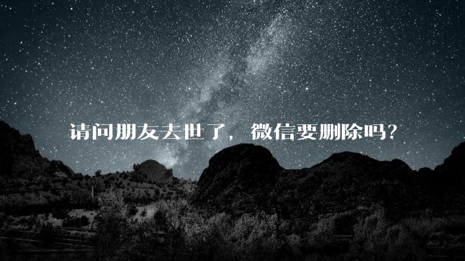 请问朋友去世了，微信要删除吗？