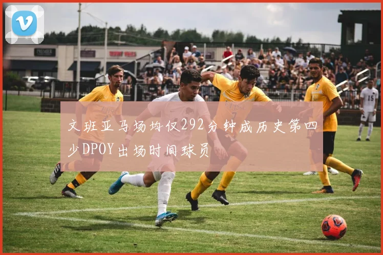 文班亚马场均仅292分钟成历史第四少DPOY出场时间球员
