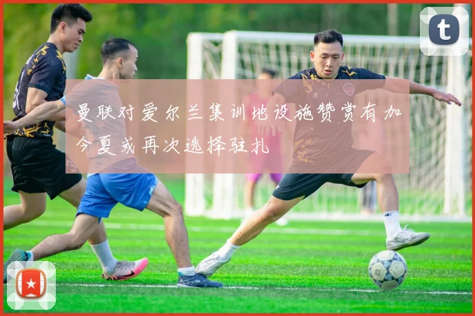 曼联对爱尔兰集训地设施赞赏有加今夏或再次选择驻扎