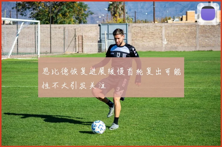 恩比德恢复进展缓慢首轮复出可能性不大引发关注