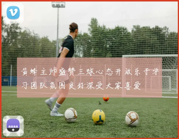 黄蜂主帅盛赞三球心态开放乐于学习团队氛围良好深受大家喜爱