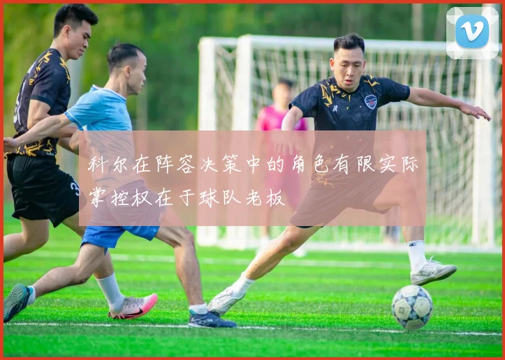 科尔在阵容决策中的角色有限实际掌控权在于球队老板