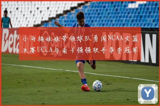 小海梅妹妹带领球队勇闯NCAA女篮决赛UCLA与南卡强强联手争夺冠军