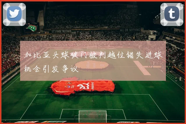 加比亚头球破门被判越位错失进球机会引发争议