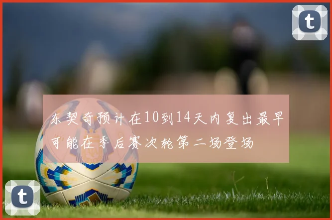 东契奇预计在10到14天内复出最早可能在季后赛次轮第二场登场