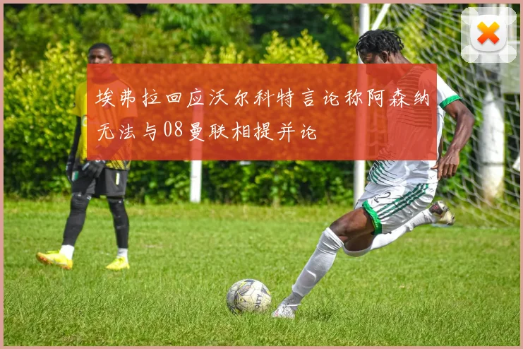 埃弗拉回应沃尔科特言论称阿森纳无法与08曼联相提并论