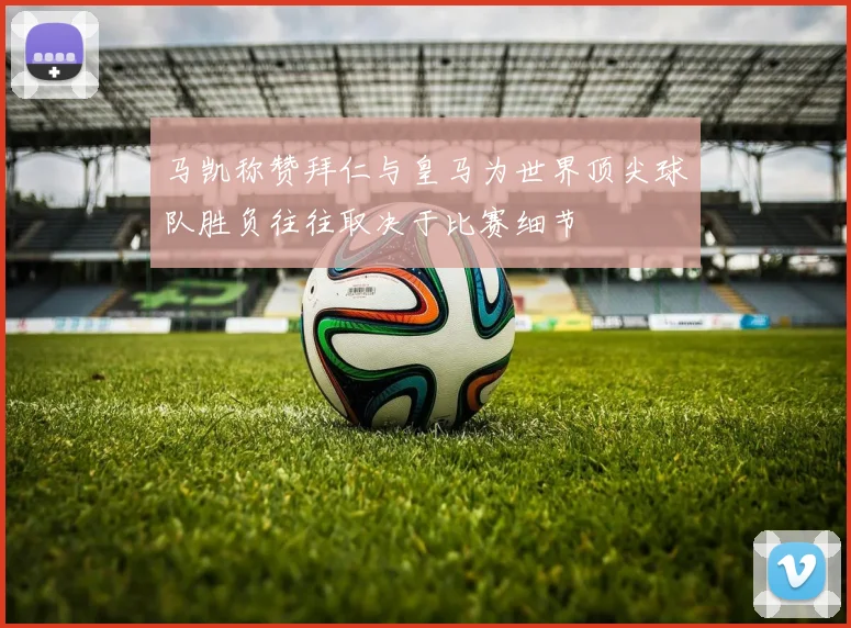 马凯称赞拜仁与皇马为世界顶尖球队胜负往往取决于比赛细节