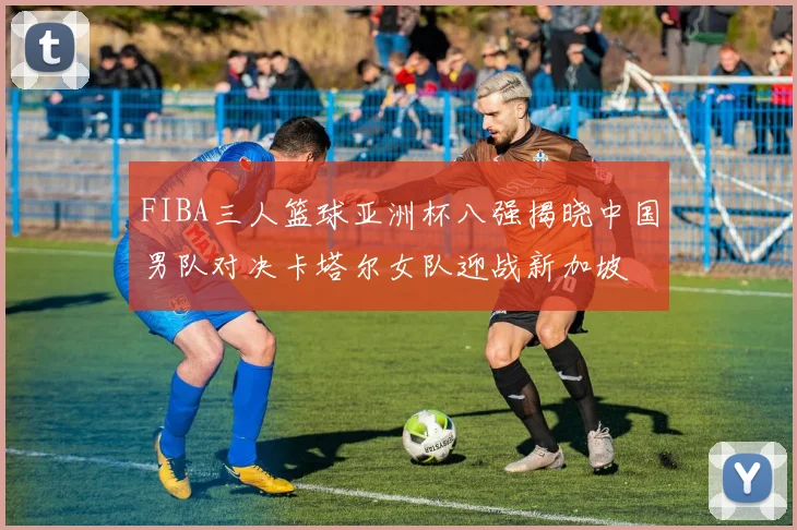 FIBA三人篮球亚洲杯八强揭晓中国男队对决卡塔尔女队迎战新加坡