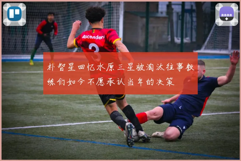 朴智星回忆水原三星被淘汰往事教练们如今不愿承认当年的决策