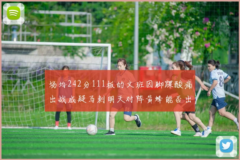 场均242分111板的文班因脚踝酸痛出战成疑马刺明天对阵黄蜂能否出战引关注