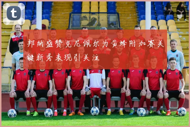 邦纳盛赞克尼佩尔为黄蜂附加赛关键新秀表现引关注