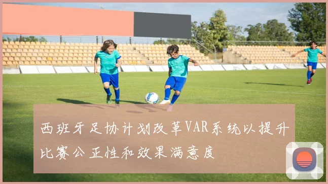 西班牙足协计划改革VAR系统以提升比赛公正性和效果满意度