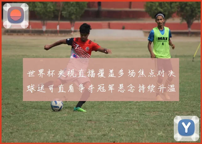 世界杯央视直播覆盖多场焦点对决球迷可直看争夺冠军悬念持续升温