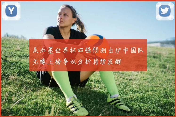 美加墨世界杯四强预测出炉中国队无缘上榜争议分析持续发酵