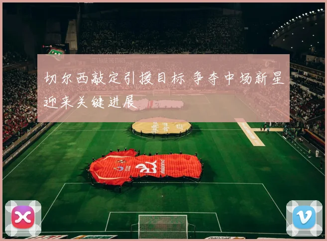 切尔西敲定引援目标 争夺中场新星迎来关键进展