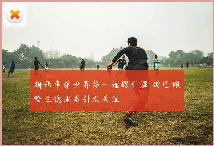 梅西争夺世界第一话题升温 姆巴佩哈兰德排名引发关注