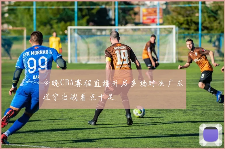 今晚CBA赛程直播开启多场对决广东辽宁出战看点十足