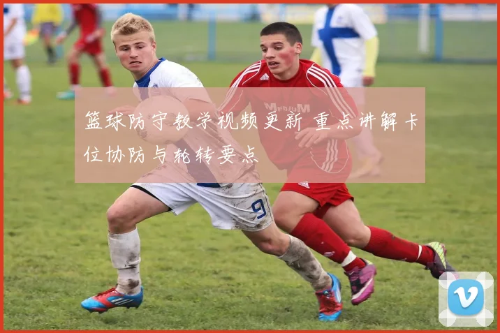 篮球防守教学视频更新 重点讲解卡位协防与轮转要点