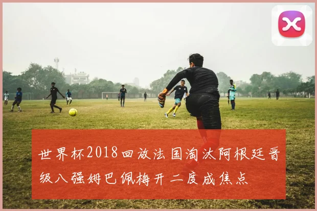 世界杯2018回放法国淘汰阿根廷晋级八强姆巴佩梅开二度成焦点